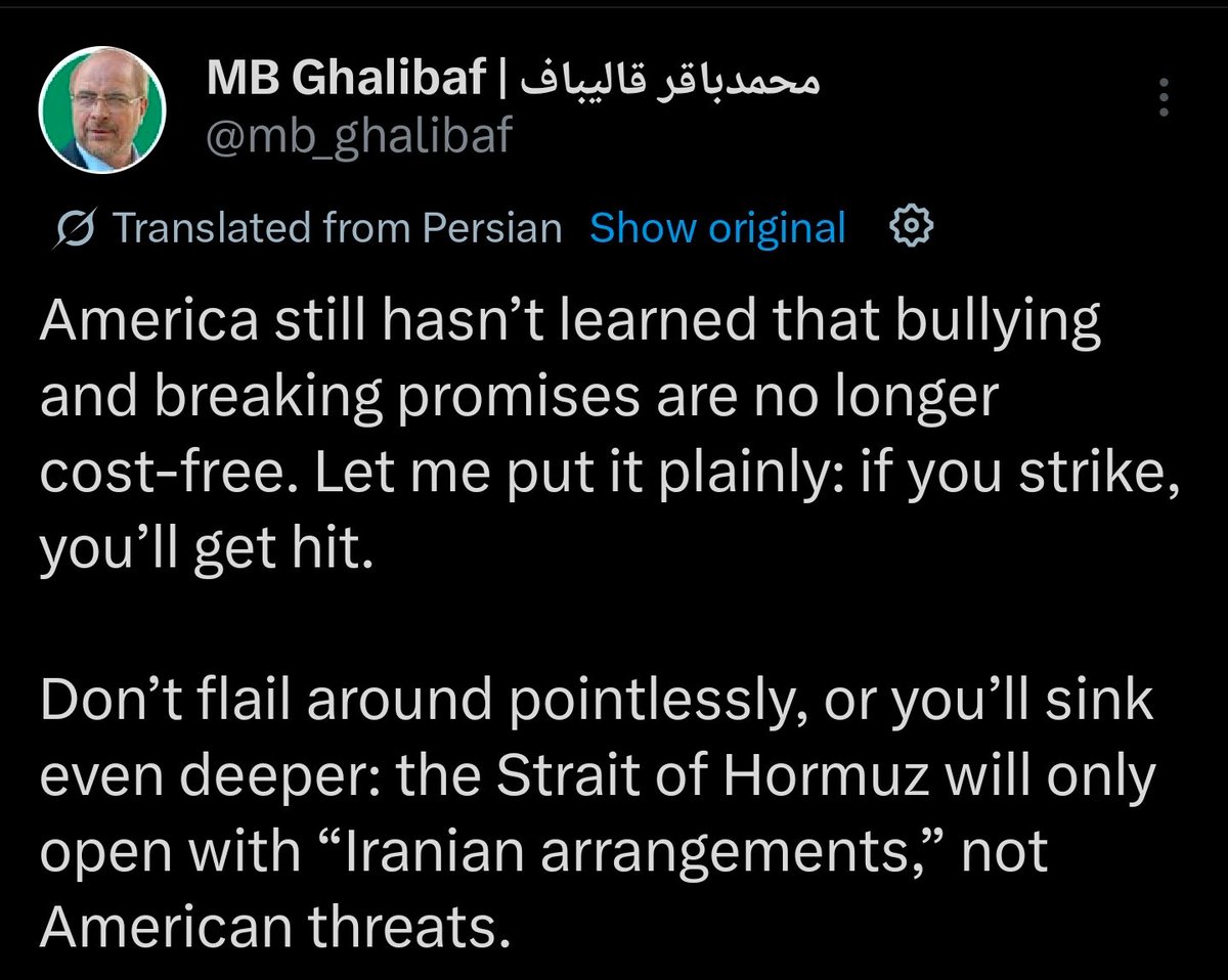 Iran's Ghalibaf: America still hasn't learned that bullying and breaking promises are no longer cost-free. Let me put it plainly: if you strike, you'll get hit. Don't flail around pointlessly, or you'll sink even deeper: the Strait of Hormuz will only open with Iranian arrangements, not American threats.