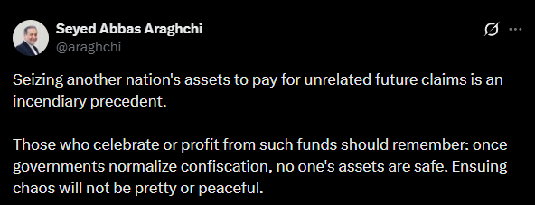 Iran's Foreign Minister Abbas Araghchi: Seizing another nation's assets to pay for unrelated future claims is an incendiary precedent. Those who celebrate or profit from such funds should remember: once governments normalize confiscation, no one's assets are safe. Ensuing chaos will not be pretty or peaceful