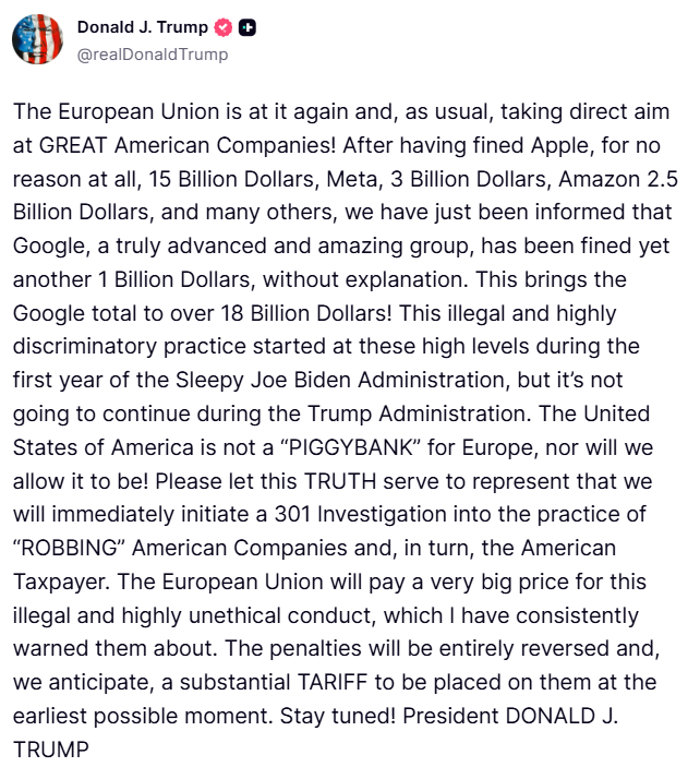Trump: The European Union is at it again and, as usual, taking direct aim at GREAT American Companies. After having fined Apple, for no reason at all, 15 Billion Dollars, Meta, 3 Billion Dollars, Amazon 2.5 Billion Dollars, and many others, we have just been informed that Google, a truly advanced and amazing group, has been fined yet another 1 Billion Dollars, without explanation. This brings the Google total to over 18 Billion Dollars. This illegal and highly discriminatory practice started at these high levels during the first year of the Sleepy Joe Biden Administration, but it's not going to continue during the Trump Administration. The United States of America is not a PIGGYBANK for Europe, nor will we allow it to be. Please let this TRUTH serve to represent that we will immediately initiate a 301 Investigation into the practice of ROBBING American Companies and, in turn, the American Taxpayer. The European Union will pay a very big price for this illegal and highly unethical conduct, which I have consistently warned them about. The penalties will be entirely reversed and, we anticipate, a substantial TARIFF to be placed on them at the earliest possible moment